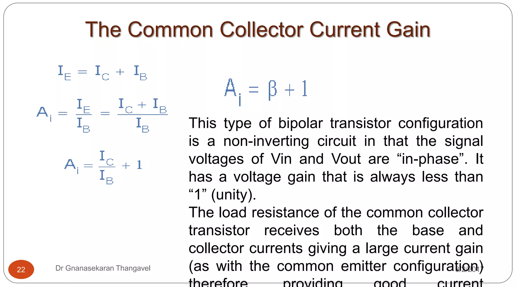 The Common Collector Current Gain
8/2/2017Dr Gnanasekaran Thangavel22
This type of bipolar transistor configuration
is a non-inverting circuit in that the signal
voltages of Vin and Vout are “in-phase”. It
has a voltage gain that is always less than
“1” (unity).
The load resistance of the common collector
transistor receives both the base and
collector currents giving a large current gain
(as with the common emitter configuration)
 
