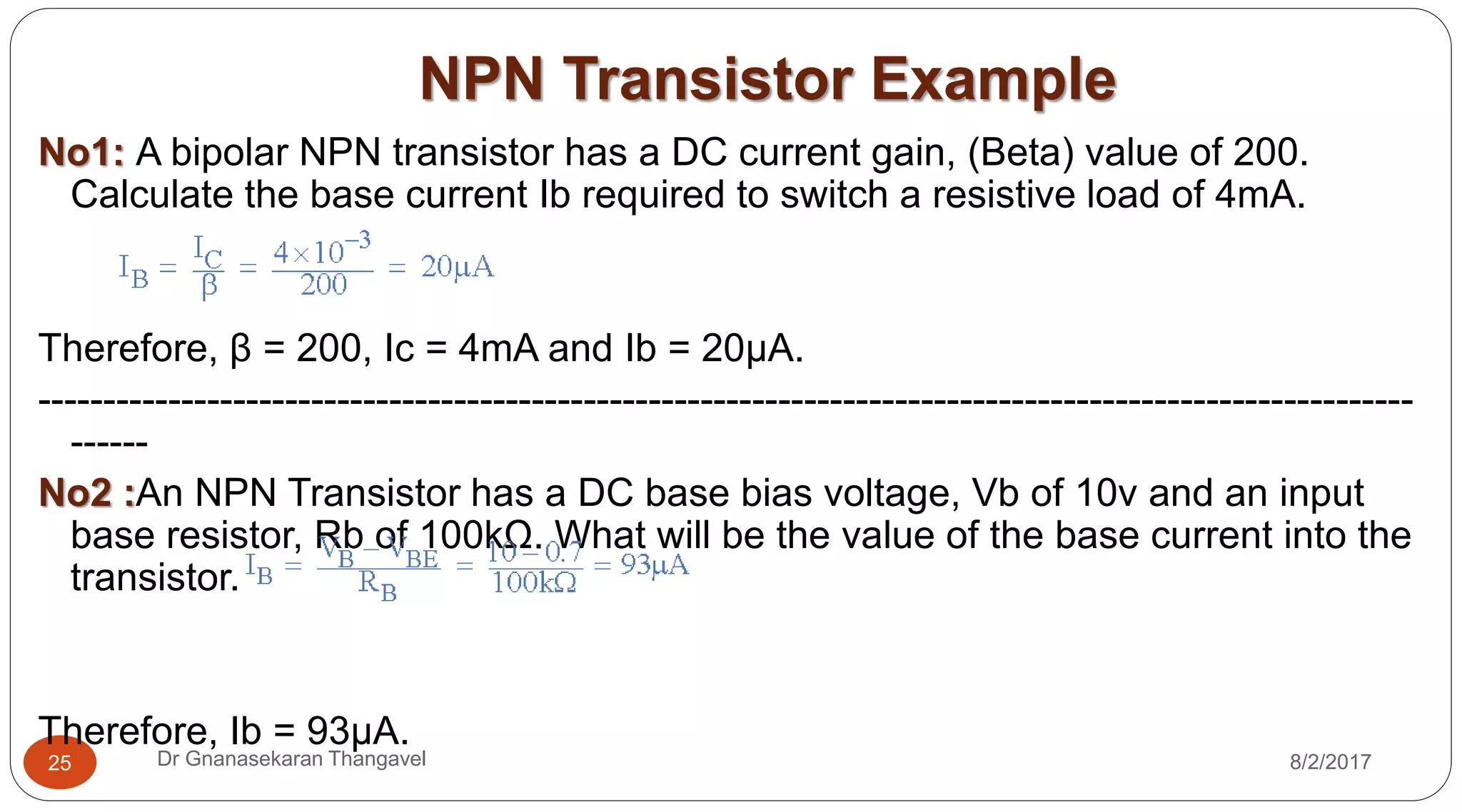 NPN Transistor Example
8/2/2017Dr Gnanasekaran Thangavel25
No1: A bipolar NPN transistor has a DC current gain, (Beta) value of 200.
Calculate the base current Ib required to switch a resistive load of 4mA.
Therefore, β = 200, Ic = 4mA and Ib = 20µA.
----------------------------------------------------------------------------------------------------------
------
No2 :An NPN Transistor has a DC base bias voltage, Vb of 10v and an input
base resistor, Rb of 100kΩ. What will be the value of the base current into the
transistor.
Therefore, Ib = 93µA.
 