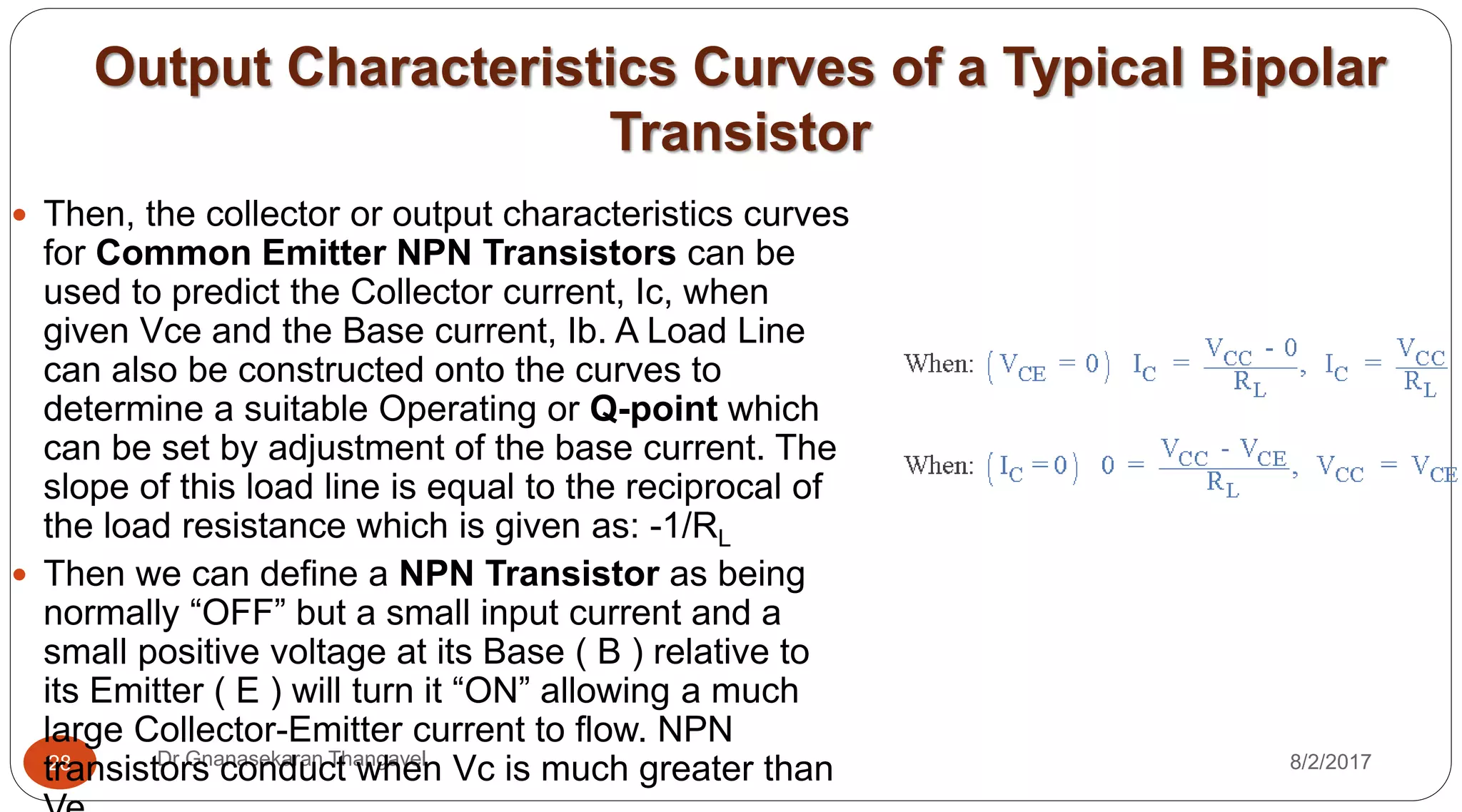 Output Characteristics Curves of a Typical Bipolar
Transistor
8/2/2017Dr Gnanasekaran Thangavel28
 Then, the collector or output characteristics curves
for Common Emitter NPN Transistors can be
used to predict the Collector current, Ic, when
given Vce and the Base current, Ib. A Load Line
can also be constructed onto the curves to
determine a suitable Operating or Q-point which
can be set by adjustment of the base current. The
slope of this load line is equal to the reciprocal of
the load resistance which is given as: -1/RL
 Then we can define a NPN Transistor as being
normally “OFF” but a small input current and a
small positive voltage at its Base ( B ) relative to
its Emitter ( E ) will turn it “ON” allowing a much
large Collector-Emitter current to flow. NPN
transistors conduct when Vc is much greater than
 