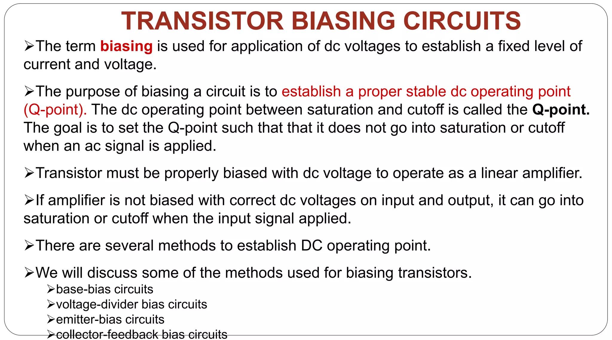 31
TRANSISTOR BIASING CIRCUITS
The term biasing is used for application of dc voltages to establish a fixed level of
current and voltage.
The purpose of biasing a circuit is to establish a proper stable dc operating point
(Q-point). The dc operating point between saturation and cutoff is called the Q-point.
The goal is to set the Q-point such that that it does not go into saturation or cutoff
when an ac signal is applied.
Transistor must be properly biased with dc voltage to operate as a linear amplifier.
If amplifier is not biased with correct dc voltages on input and output, it can go into
saturation or cutoff when the input signal applied.
There are several methods to establish DC operating point.
We will discuss some of the methods used for biasing transistors.
base-bias circuits
voltage-divider bias circuits
emitter-bias circuits
collector-feedback bias circuits
 