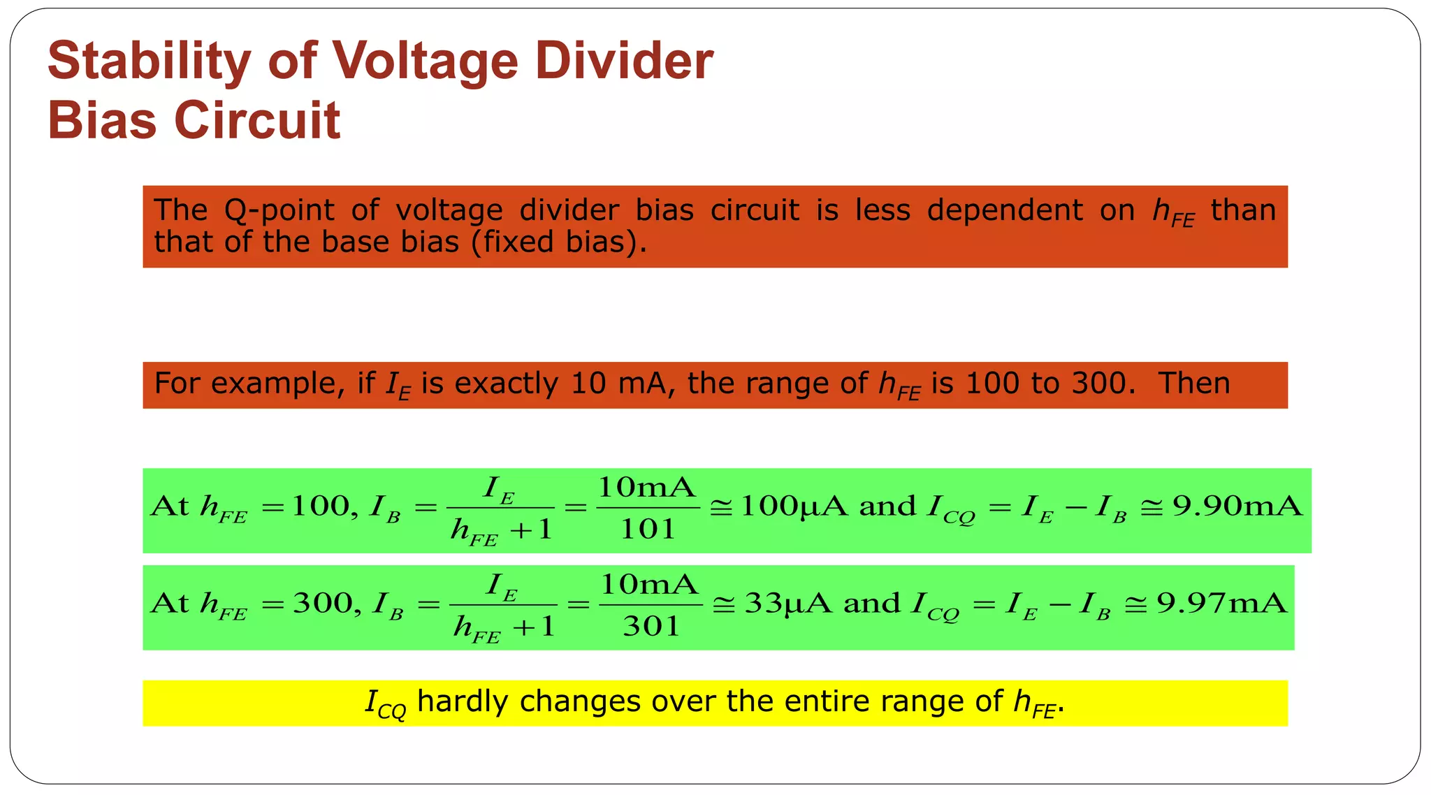 48
Stability of Voltage Divider
Bias Circuit
The Q-point of voltage divider bias circuit is less dependent on hFE than
that of the base bias (fixed bias).
For example, if IE is exactly 10 mA, the range of hFE is 100 to 300. Then
10mA
At 100, 100μA and 9.90mA
1 101
E
FE B CQ E B
FE
I
h I I I I
h
      

10mA
At 300, 33μA and 9.97mA
1 301
E
FE B CQ E B
FE
I
h I I I I
h
      

ICQ hardly changes over the entire range of hFE.
 