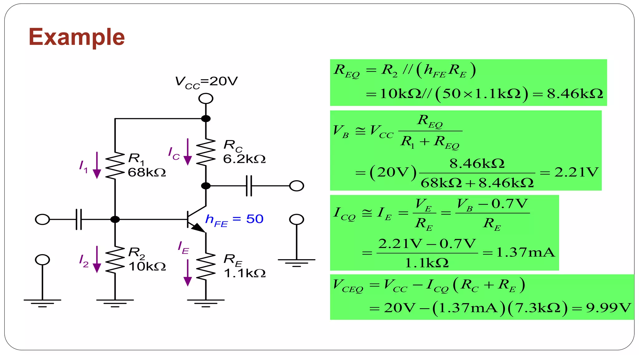 52
Example
 
 
2 //
10kΩ// 50 1.1kΩ 8.46kΩ
EQ FE ER R h R
  
 
1
8.46kΩ
20V 2.21V
68kΩ 8.46kΩ
EQ
B CC
EQ
R
V V
R R


 

0.7V
2.21V 0.7V
1.37mA
1.1kΩ
E B
CQ E
E E
V V
I I
R R

  

 
 
  20V 1.37mA 7.3kΩ 9.99V
CEQ CC CQ C EV V I R R  
  
R1
68k
R2
10k
RE
1.1k
RC
6.2k
VCC=20V
I1
I2
IE
IC
hFE = 50
 