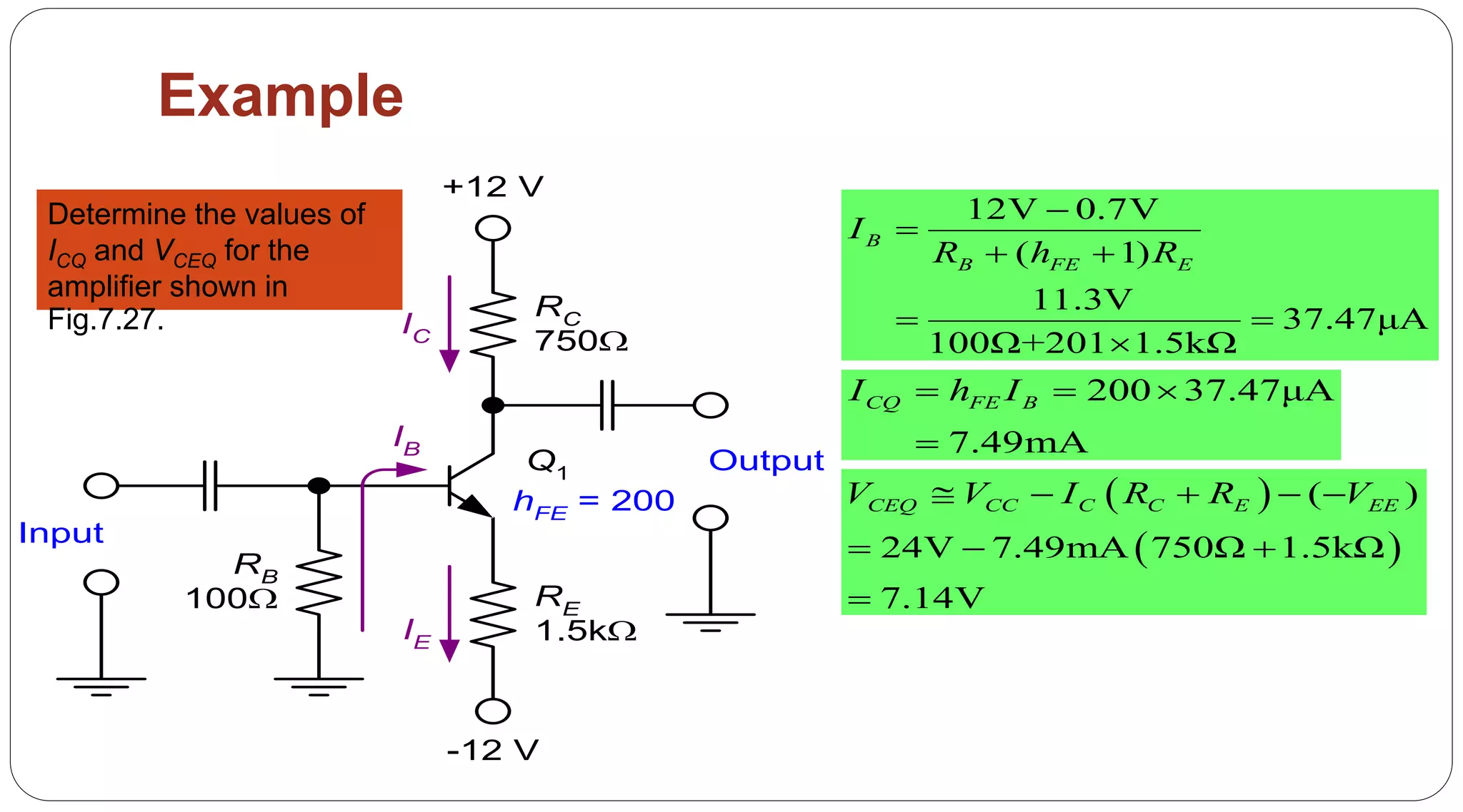 57
Example
RC
750
RE
1.5k
RB
100
IC
IE
IB
Q1
Input
Output
+12 V
-12 V
hFE = 200
Determine the values of
ICQ and VCEQ for the
amplifier shown in
Fig.7.27.
12V 0.7V
( 1)
11.3V
37.47μA
100Ω+201 1.5kΩ
B
B FE E
I
R h R


 
 

200 37.47μA
7.49mA
CQ FE BI h I  

 
 
( )
24V 7.49mA 750Ω 1.5kΩ
7.14V
CEQ CC C C E EEV V I R R V    
  

 
