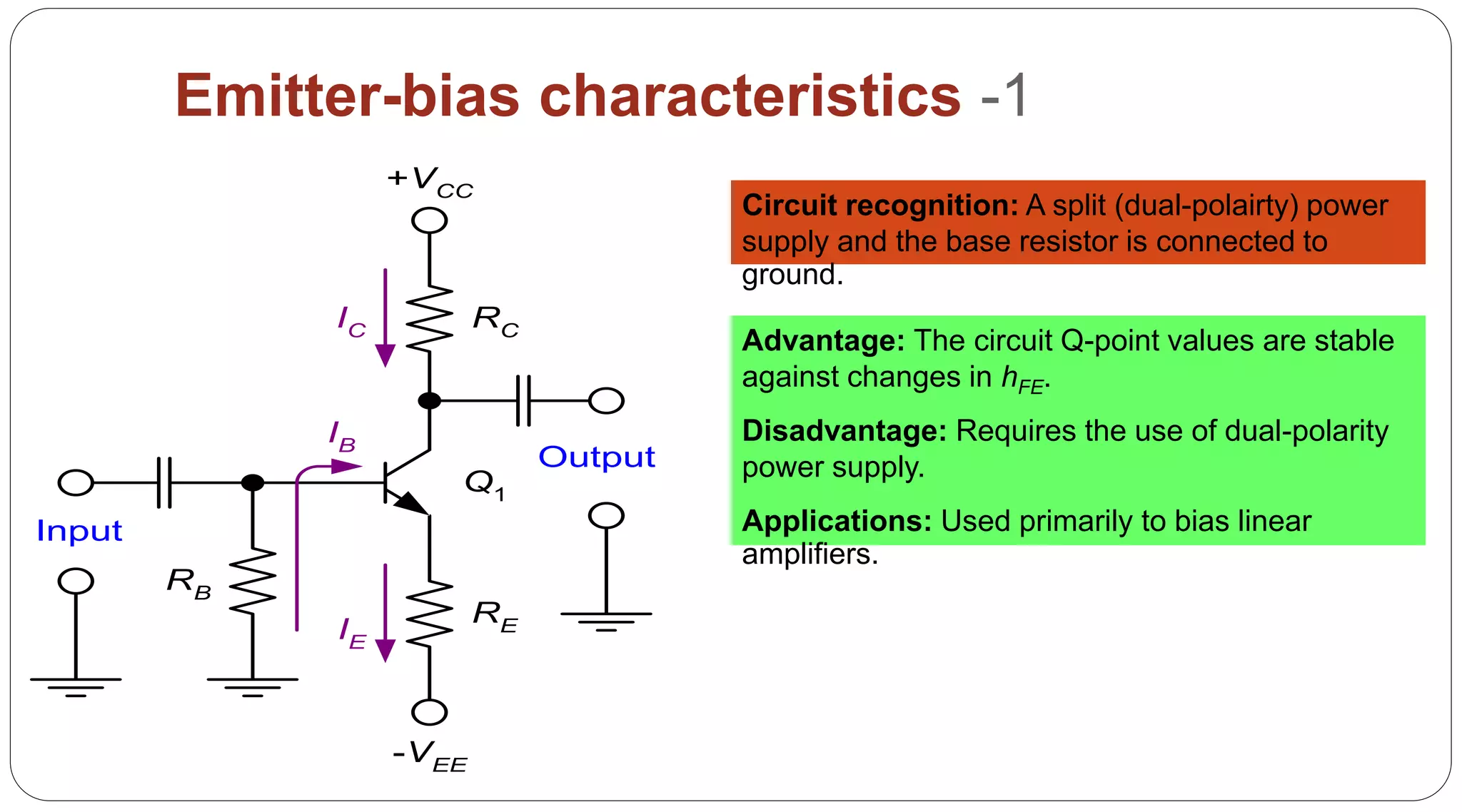 59
Emitter-bias characteristics -1
RC
RE
RB
IC
IE
IB
Q1
Input
Output
+VCC
-VEE
Circuit recognition: A split (dual-polairty) power
supply and the base resistor is connected to
ground.
Advantage: The circuit Q-point values are stable
against changes in hFE.
Disadvantage: Requires the use of dual-polarity
power supply.
Applications: Used primarily to bias linear
amplifiers.
 