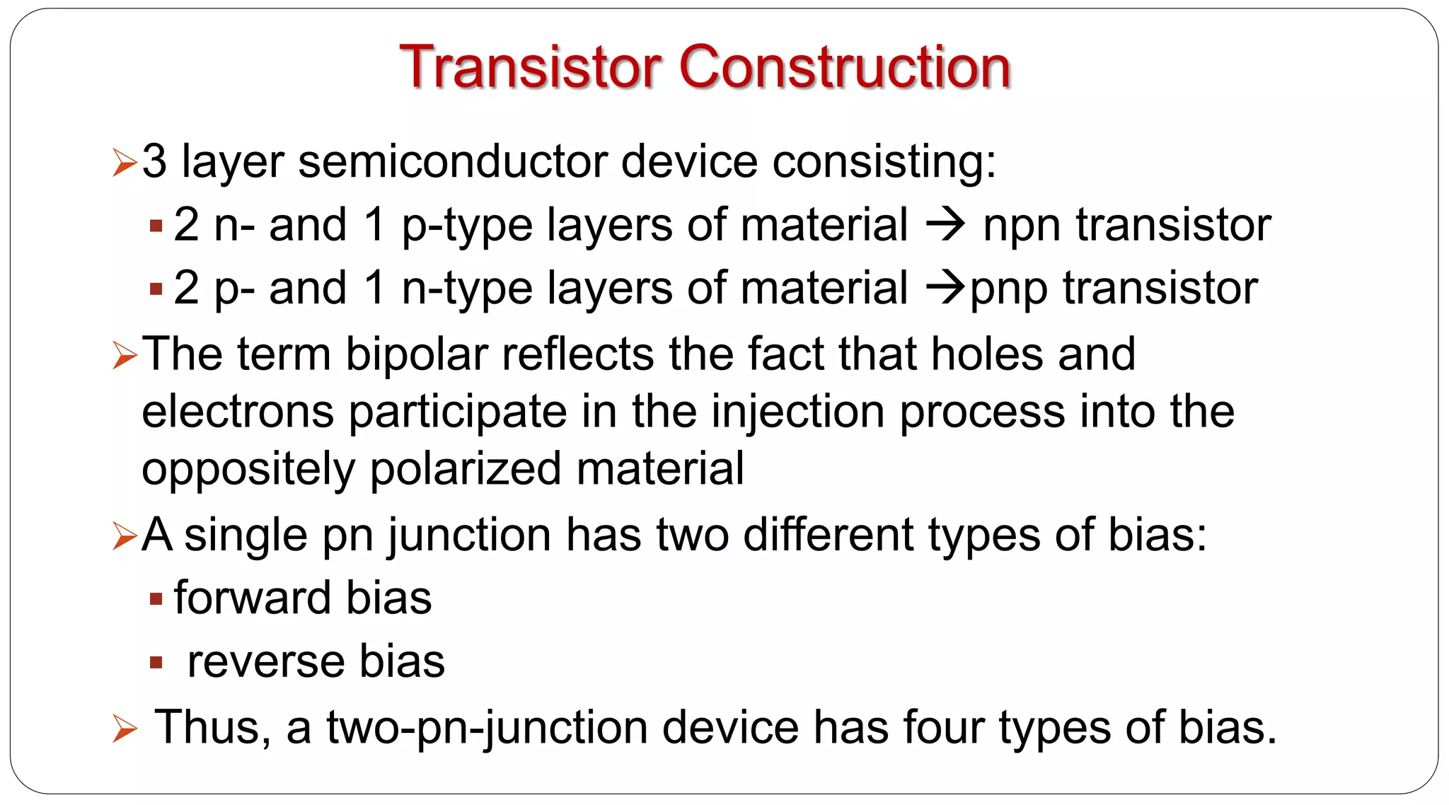 Transistor Construction
3 layer semiconductor device consisting:
 2 n- and 1 p-type layers of material  npn transistor
 2 p- and 1 n-type layers of material pnp transistor
The term bipolar reflects the fact that holes and
electrons participate in the injection process into the
oppositely polarized material
A single pn junction has two different types of bias:
 forward bias
 reverse bias
 Thus, a two-pn-junction device has four types of bias.
 