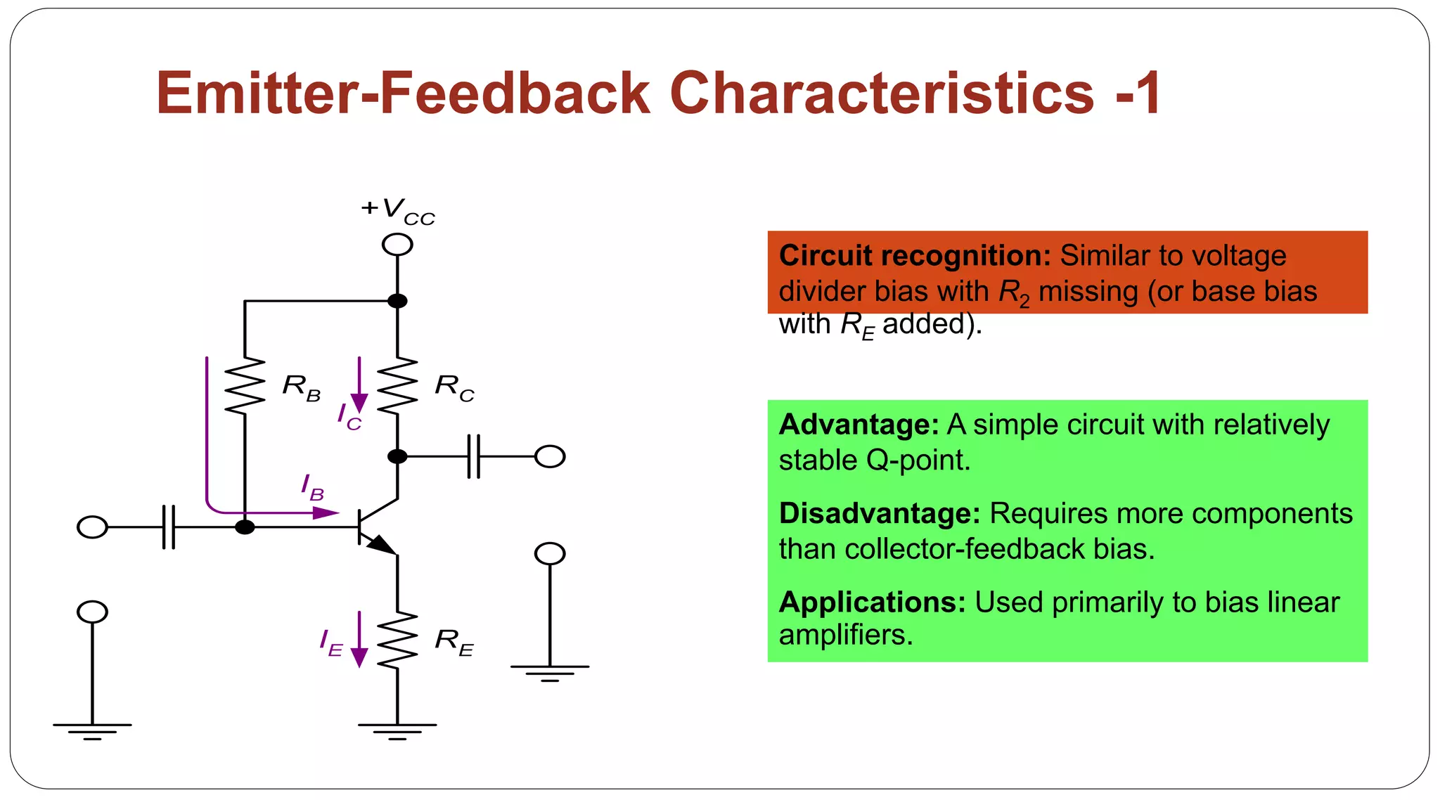 69
Emitter-Feedback Characteristics -1
Circuit recognition: Similar to voltage
divider bias with R2 missing (or base bias
with RE added).
Advantage: A simple circuit with relatively
stable Q-point.
Disadvantage: Requires more components
than collector-feedback bias.
Applications: Used primarily to bias linear
amplifiers.
RB RC
+VCC
RE
IB
IE
IC
 