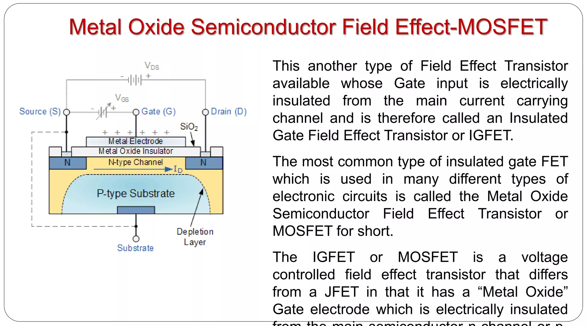 This another type of Field Effect Transistor
available whose Gate input is electrically
insulated from the main current carrying
channel and is therefore called an Insulated
Gate Field Effect Transistor or IGFET.
The most common type of insulated gate FET
which is used in many different types of
electronic circuits is called the Metal Oxide
Semiconductor Field Effect Transistor or
MOSFET for short.
The IGFET or MOSFET is a voltage
controlled field effect transistor that differs
from a JFET in that it has a “Metal Oxide”
Gate electrode which is electrically insulated
Metal Oxide Semiconductor Field Effect-MOSFET
 
