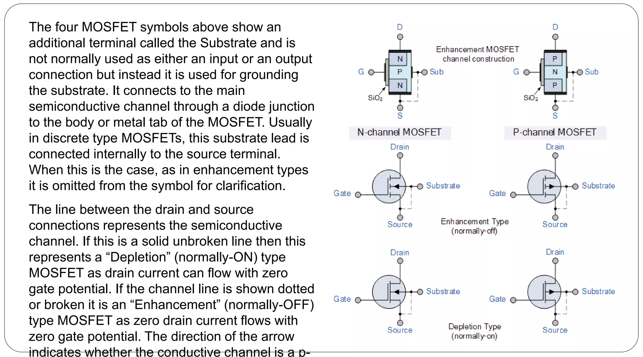 The four MOSFET symbols above show an
additional terminal called the Substrate and is
not normally used as either an input or an output
connection but instead it is used for grounding
the substrate. It connects to the main
semiconductive channel through a diode junction
to the body or metal tab of the MOSFET. Usually
in discrete type MOSFETs, this substrate lead is
connected internally to the source terminal.
When this is the case, as in enhancement types
it is omitted from the symbol for clarification.
The line between the drain and source
connections represents the semiconductive
channel. If this is a solid unbroken line then this
represents a “Depletion” (normally-ON) type
MOSFET as drain current can flow with zero
gate potential. If the channel line is shown dotted
or broken it is an “Enhancement” (normally-OFF)
type MOSFET as zero drain current flows with
zero gate potential. The direction of the arrow
indicates whether the conductive channel is a p-
 