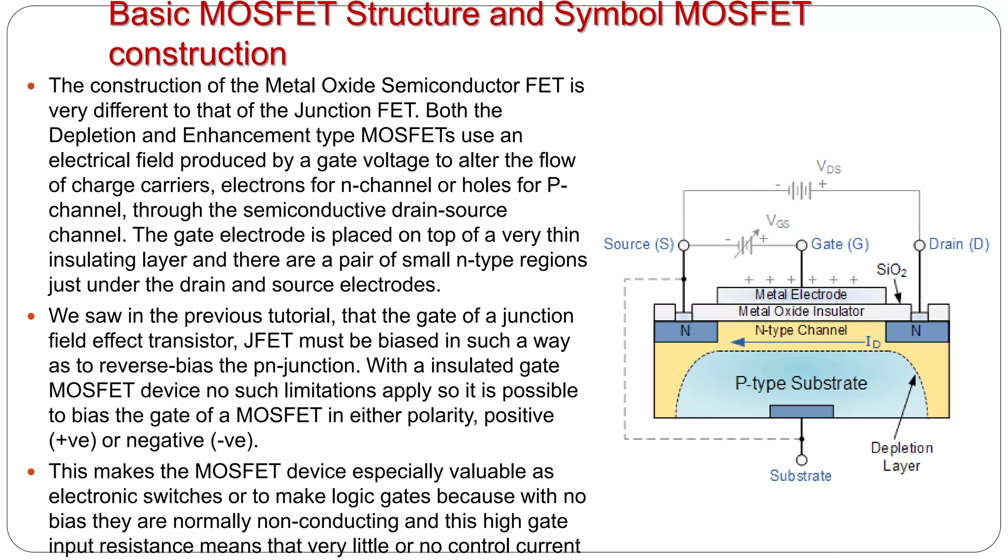 Basic MOSFET Structure and Symbol MOSFET
construction
 The construction of the Metal Oxide Semiconductor FET is
very different to that of the Junction FET. Both the
Depletion and Enhancement type MOSFETs use an
electrical field produced by a gate voltage to alter the flow
of charge carriers, electrons for n-channel or holes for P-
channel, through the semiconductive drain-source
channel. The gate electrode is placed on top of a very thin
insulating layer and there are a pair of small n-type regions
just under the drain and source electrodes.
 We saw in the previous tutorial, that the gate of a junction
field effect transistor, JFET must be biased in such a way
as to reverse-bias the pn-junction. With a insulated gate
MOSFET device no such limitations apply so it is possible
to bias the gate of a MOSFET in either polarity, positive
(+ve) or negative (-ve).
 This makes the MOSFET device especially valuable as
electronic switches or to make logic gates because with no
bias they are normally non-conducting and this high gate
input resistance means that very little or no control current
 