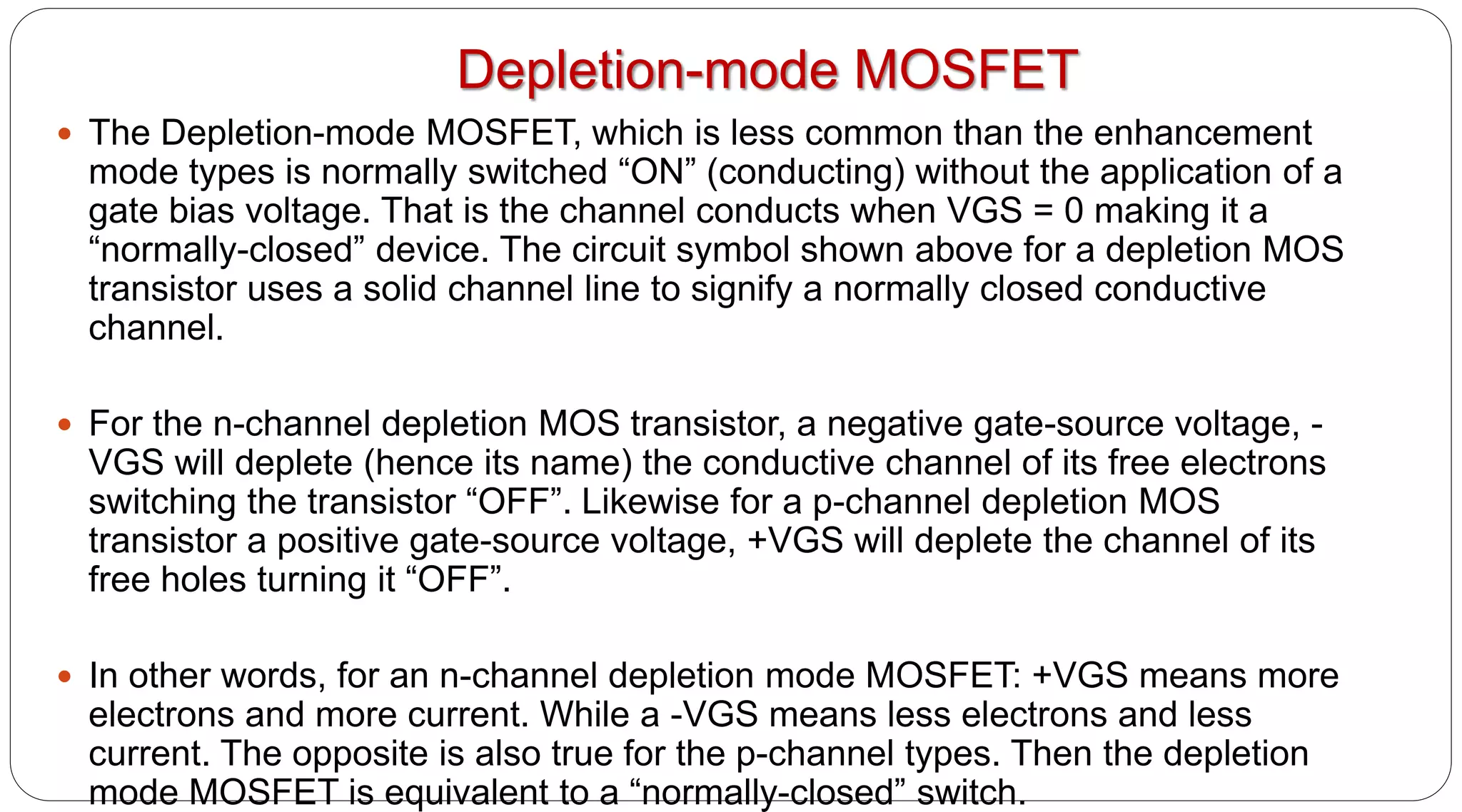 Depletion-mode MOSFET
 The Depletion-mode MOSFET, which is less common than the enhancement
mode types is normally switched “ON” (conducting) without the application of a
gate bias voltage. That is the channel conducts when VGS = 0 making it a
“normally-closed” device. The circuit symbol shown above for a depletion MOS
transistor uses a solid channel line to signify a normally closed conductive
channel.
 For the n-channel depletion MOS transistor, a negative gate-source voltage, -
VGS will deplete (hence its name) the conductive channel of its free electrons
switching the transistor “OFF”. Likewise for a p-channel depletion MOS
transistor a positive gate-source voltage, +VGS will deplete the channel of its
free holes turning it “OFF”.
 In other words, for an n-channel depletion mode MOSFET: +VGS means more
electrons and more current. While a -VGS means less electrons and less
current. The opposite is also true for the p-channel types. Then the depletion
mode MOSFET is equivalent to a “normally-closed” switch.
 