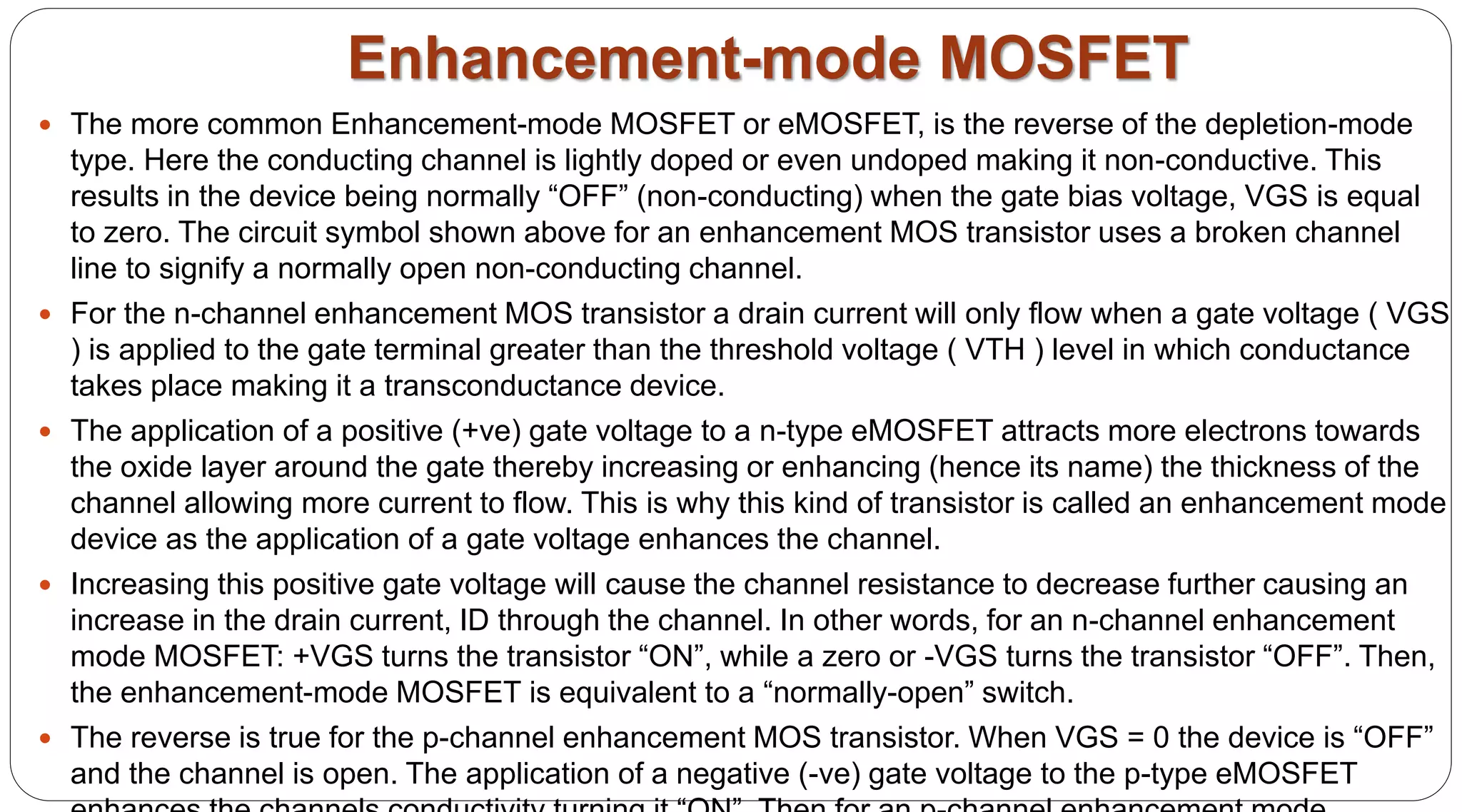 Enhancement-mode MOSFET
 The more common Enhancement-mode MOSFET or eMOSFET, is the reverse of the depletion-mode
type. Here the conducting channel is lightly doped or even undoped making it non-conductive. This
results in the device being normally “OFF” (non-conducting) when the gate bias voltage, VGS is equal
to zero. The circuit symbol shown above for an enhancement MOS transistor uses a broken channel
line to signify a normally open non-conducting channel.
 For the n-channel enhancement MOS transistor a drain current will only flow when a gate voltage ( VGS
) is applied to the gate terminal greater than the threshold voltage ( VTH ) level in which conductance
takes place making it a transconductance device.
 The application of a positive (+ve) gate voltage to a n-type eMOSFET attracts more electrons towards
the oxide layer around the gate thereby increasing or enhancing (hence its name) the thickness of the
channel allowing more current to flow. This is why this kind of transistor is called an enhancement mode
device as the application of a gate voltage enhances the channel.
 Increasing this positive gate voltage will cause the channel resistance to decrease further causing an
increase in the drain current, ID through the channel. In other words, for an n-channel enhancement
mode MOSFET: +VGS turns the transistor “ON”, while a zero or -VGS turns the transistor “OFF”. Then,
the enhancement-mode MOSFET is equivalent to a “normally-open” switch.
 The reverse is true for the p-channel enhancement MOS transistor. When VGS = 0 the device is “OFF”
and the channel is open. The application of a negative (-ve) gate voltage to the p-type eMOSFET
 
