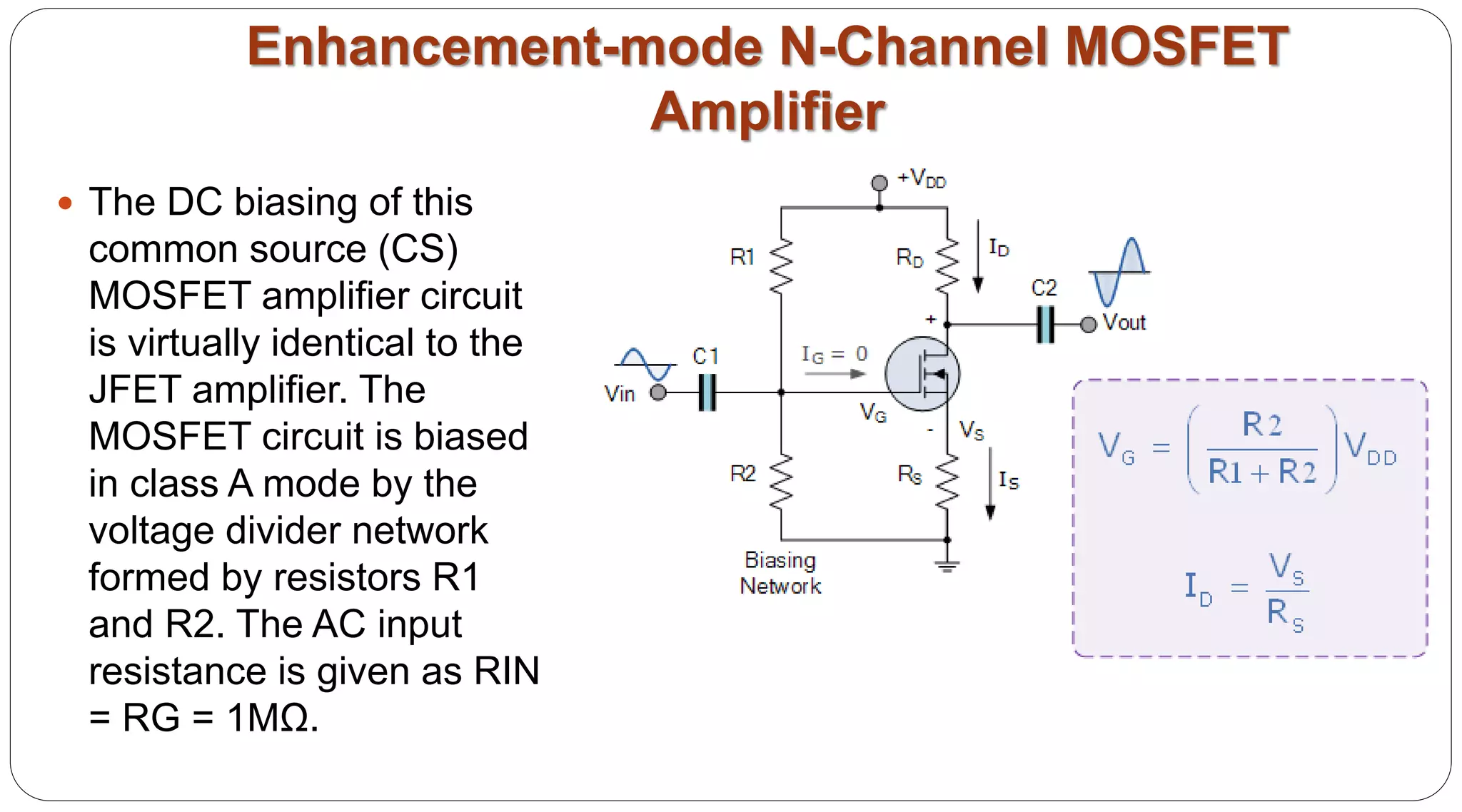 Enhancement-mode N-Channel MOSFET
Amplifier
 The DC biasing of this
common source (CS)
MOSFET amplifier circuit
is virtually identical to the
JFET amplifier. The
MOSFET circuit is biased
in class A mode by the
voltage divider network
formed by resistors R1
and R2. The AC input
resistance is given as RIN
= RG = 1MΩ.
 