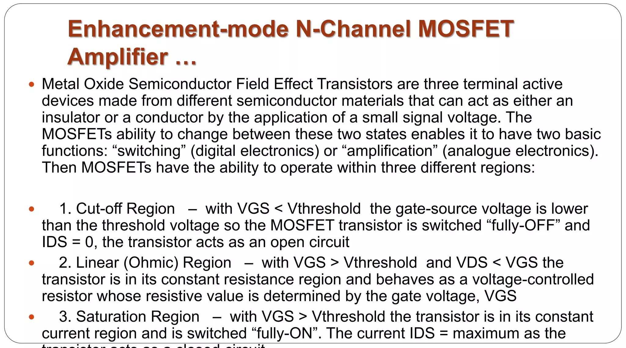 Enhancement-mode N-Channel MOSFET
Amplifier …
 Metal Oxide Semiconductor Field Effect Transistors are three terminal active
devices made from different semiconductor materials that can act as either an
insulator or a conductor by the application of a small signal voltage. The
MOSFETs ability to change between these two states enables it to have two basic
functions: “switching” (digital electronics) or “amplification” (analogue electronics).
Then MOSFETs have the ability to operate within three different regions:
 1. Cut-off Region – with VGS < Vthreshold the gate-source voltage is lower
than the threshold voltage so the MOSFET transistor is switched “fully-OFF” and
IDS = 0, the transistor acts as an open circuit
 2. Linear (Ohmic) Region – with VGS > Vthreshold and VDS < VGS the
transistor is in its constant resistance region and behaves as a voltage-controlled
resistor whose resistive value is determined by the gate voltage, VGS
 3. Saturation Region – with VGS > Vthreshold the transistor is in its constant
current region and is switched “fully-ON”. The current IDS = maximum as the
 