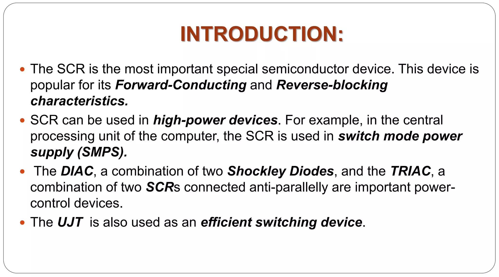 INTRODUCTION:
 The SCR is the most important special semiconductor device. This device is
popular for its Forward-Conducting and Reverse-blocking
characteristics.
 SCR can be used in high-power devices. For example, in the central
processing unit of the computer, the SCR is used in switch mode power
supply (SMPS).
 The DIAC, a combination of two Shockley Diodes, and the TRIAC, a
combination of two SCRs connected anti-parallelly are important power-
control devices.
 The UJT is also used as an efficient switching device.
 