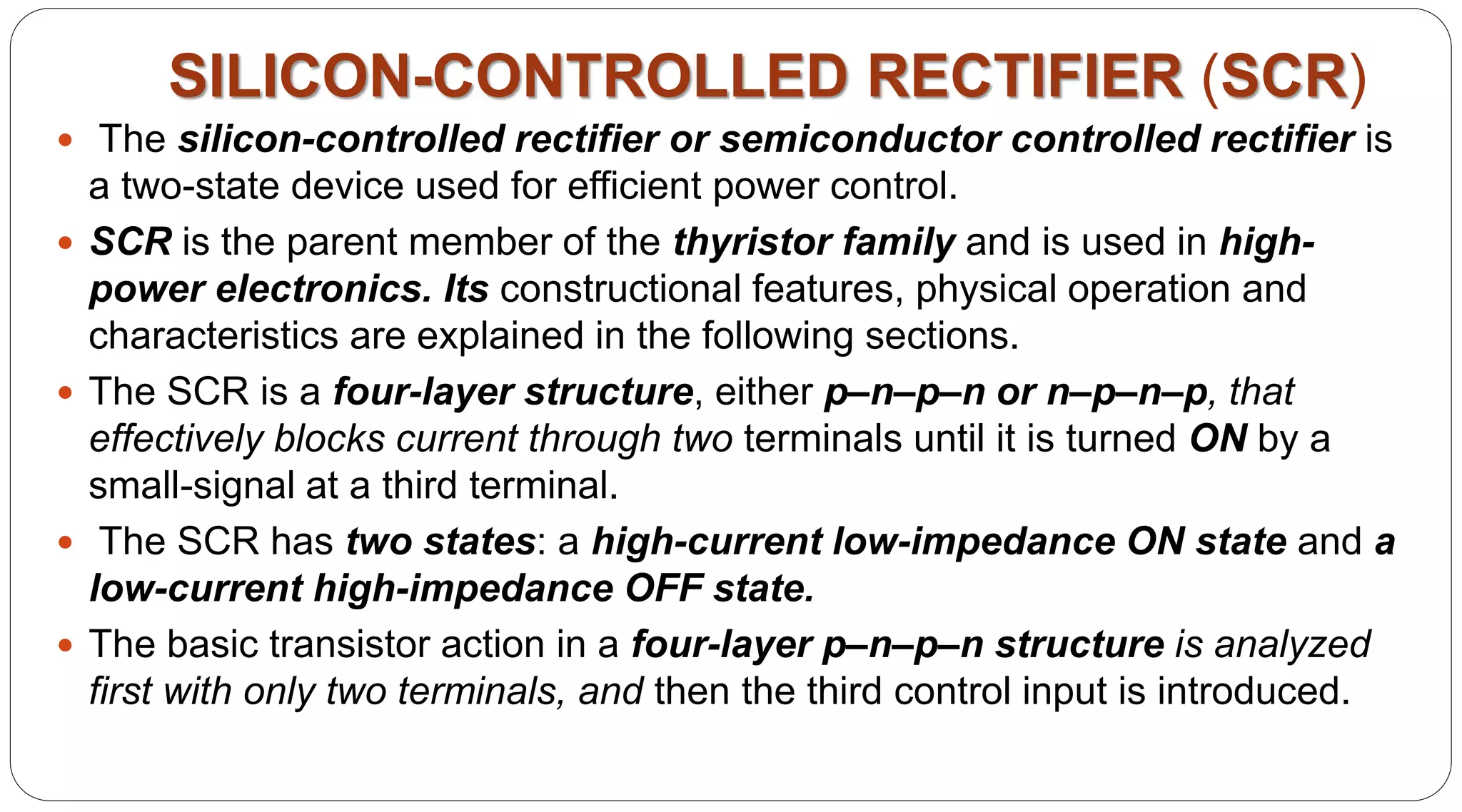 SILICON-CONTROLLED RECTIFIER (SCR)
 The silicon-controlled rectifier or semiconductor controlled rectifier is
a two-state device used for efficient power control.
 SCR is the parent member of the thyristor family and is used in high-
power electronics. Its constructional features, physical operation and
characteristics are explained in the following sections.
 The SCR is a four-layer structure, either p–n–p–n or n–p–n–p, that
effectively blocks current through two terminals until it is turned ON by a
small-signal at a third terminal.
 The SCR has two states: a high-current low-impedance ON state and a
low-current high-impedance OFF state.
 The basic transistor action in a four-layer p–n–p–n structure is analyzed
first with only two terminals, and then the third control input is introduced.
 