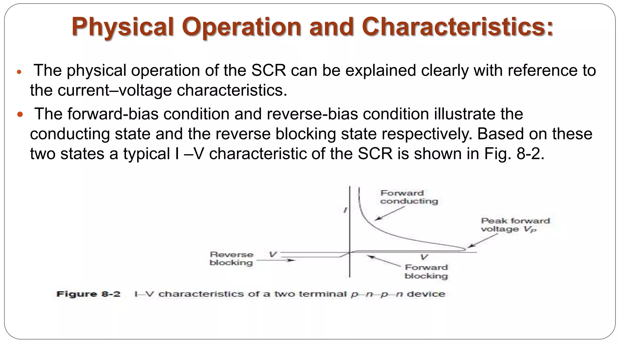 Physical Operation and Characteristics:
 The physical operation of the SCR can be explained clearly with reference to
the current–voltage characteristics.
 The forward-bias condition and reverse-bias condition illustrate the
conducting state and the reverse blocking state respectively. Based on these
two states a typical I –V characteristic of the SCR is shown in Fig. 8-2.
 