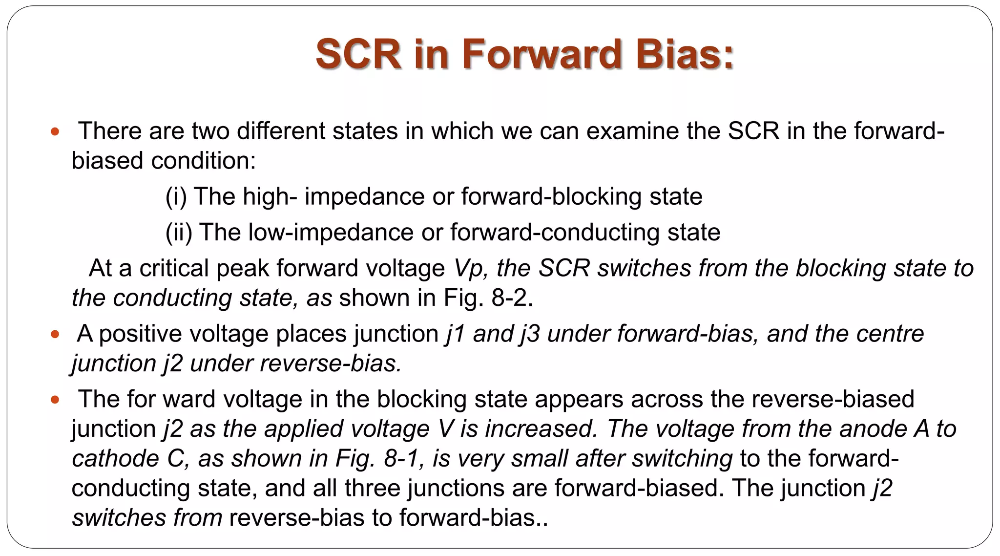 SCR in Forward Bias:
 There are two different states in which we can examine the SCR in the forward-
biased condition:
(i) The high- impedance or forward-blocking state
(ii) The low-impedance or forward-conducting state
At a critical peak forward voltage Vp, the SCR switches from the blocking state to
the conducting state, as shown in Fig. 8-2.
 A positive voltage places junction j1 and j3 under forward-bias, and the centre
junction j2 under reverse-bias.
 The for ward voltage in the blocking state appears across the reverse-biased
junction j2 as the applied voltage V is increased. The voltage from the anode A to
cathode C, as shown in Fig. 8-1, is very small after switching to the forward-
conducting state, and all three junctions are forward-biased. The junction j2
switches from reverse-bias to forward-bias..
 