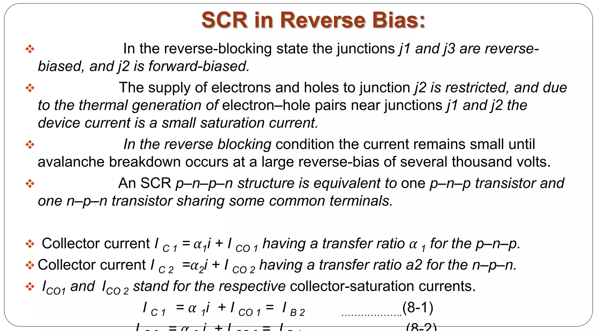 SCR in Reverse Bias:
 In the reverse-blocking state the junctions j1 and j3 are reverse-
biased, and j2 is forward-biased.
 The supply of electrons and holes to junction j2 is restricted, and due
to the thermal generation of electron–hole pairs near junctions j1 and j2 the
device current is a small saturation current.
 In the reverse blocking condition the current remains small until
avalanche breakdown occurs at a large reverse-bias of several thousand volts.
 An SCR p–n–p–n structure is equivalent to one p–n–p transistor and
one n–p–n transistor sharing some common terminals.
 Collector current I C 1 = α1i + I CO 1 having a transfer ratio α 1 for the p–n–p.
 Collector current I C 2 =α2i + I CO 2 having a transfer ratio a2 for the n–p–n.
 ICO1 and ICO 2 stand for the respective collector-saturation currents.
I C 1 = α 1i + I CO 1 = I B 2 ……………….(8-1)
 