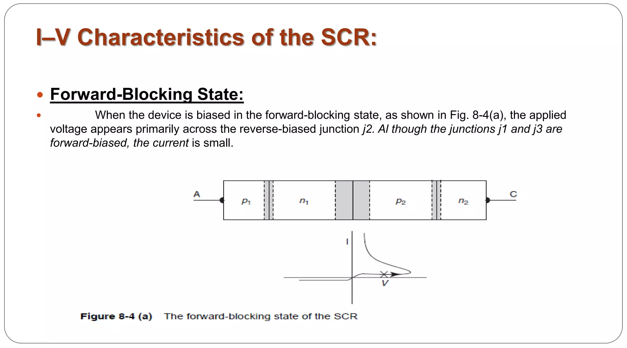 I–V Characteristics of the SCR:
 Forward-Blocking State:
 When the device is biased in the forward-blocking state, as shown in Fig. 8-4(a), the applied
voltage appears primarily across the reverse-biased junction j2. Al though the junctions j1 and j3 are
forward-biased, the current is small.
 