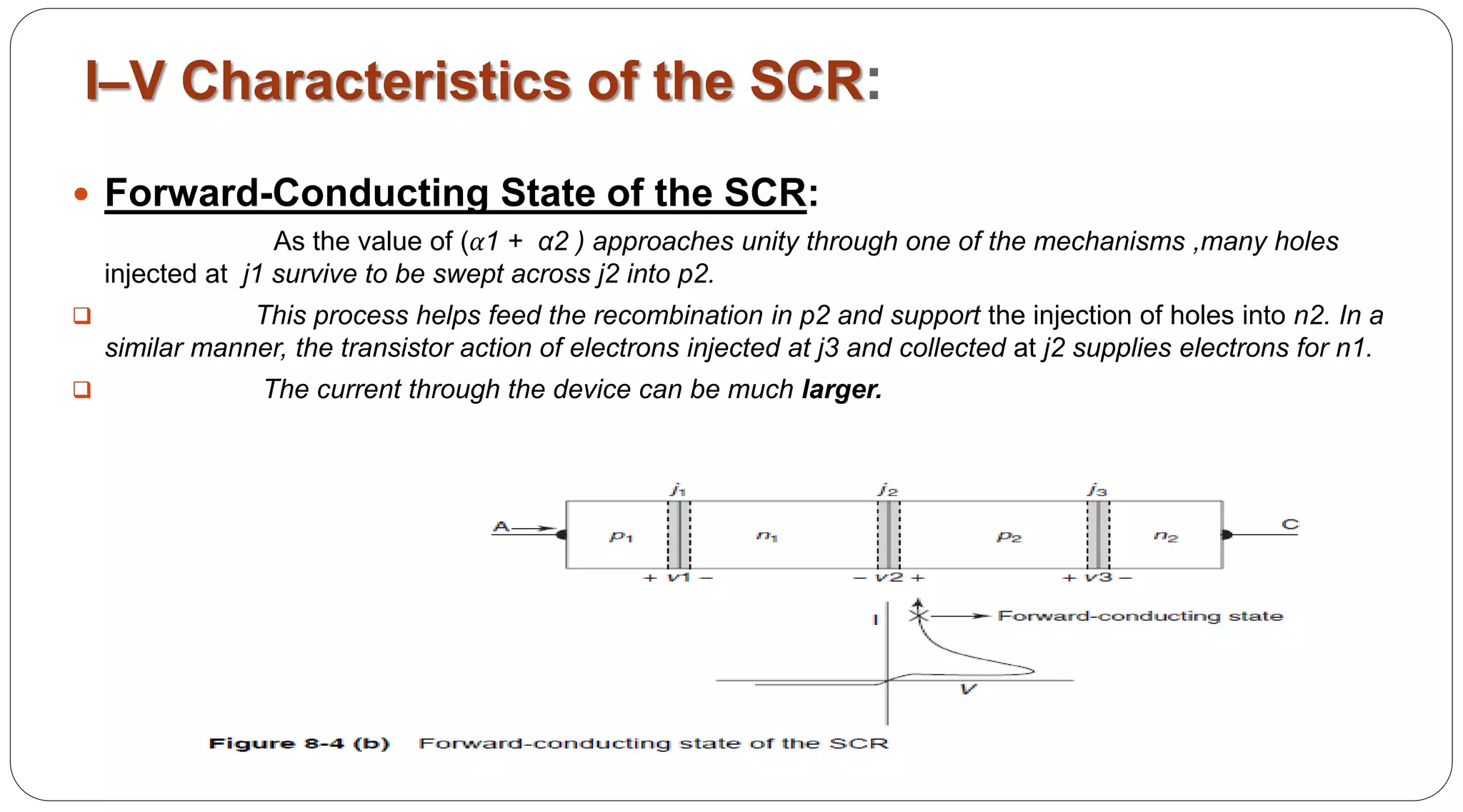 Forward-Conducting State of the SCR:
As the value of (α1 + α2 ) approaches unity through one of the mechanisms ,many holes
injected at j1 survive to be swept across j2 into p2.
 This process helps feed the recombination in p2 and support the injection of holes into n2. In a
similar manner, the transistor action of electrons injected at j3 and collected at j2 supplies electrons for n1.
 The current through the device can be much larger.
I–V Characteristics of the SCR:
 