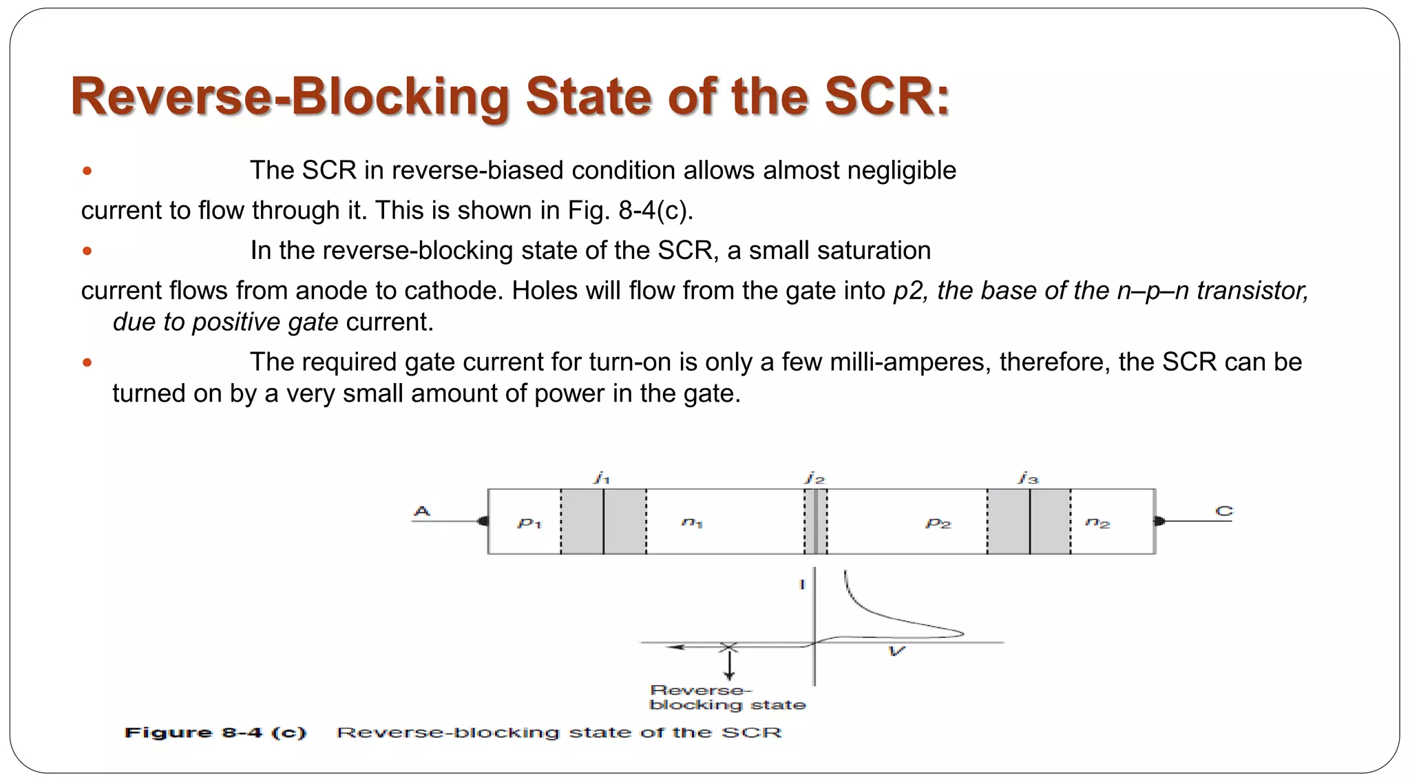 Reverse-Blocking State of the SCR:
 The SCR in reverse-biased condition allows almost negligible
current to flow through it. This is shown in Fig. 8-4(c).
 In the reverse-blocking state of the SCR, a small saturation
current flows from anode to cathode. Holes will flow from the gate into p2, the base of the n–p–n transistor,
due to positive gate current.
 The required gate current for turn-on is only a few milli-amperes, therefore, the SCR can be
turned on by a very small amount of power in the gate.
 