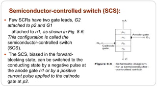Semiconductor-controlled switch (SCS):
 Few SCRs have two gate leads, G2
attached to p2 and G1
attached to n1, as shown in Fig. 8-6.
This configuration is called the
semiconductor-controlled switch
(SCS).
 The SCS, biased in the forward-
blocking state, can be switched to the
conducting state by a negative pulse at
the anode gate n1 or by a positive
current pulse applied to the cathode
gate at p2.
 
