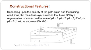 Constructional Features:
Depending upon the polarity of the gate pulse and the biasing
conditions, the main four-layer structure that turns ON by a
regenerative process could be one of p1 n1, p2 n2, p1 n1 p2 n3, or
p2 n1 p1 n4, as shown in Fig. 8-8.
 