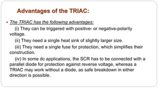 Advantages of the TRIAC:
 The TRIAC has the following advantages:
(i) They can be triggered with positive- or negative-polarity
voltage.
(ii) They need a single heat sink of slightly larger size.
(iii) They need a single fuse for protection, which simplifies their
construction.
(iv) In some dc applications, the SCR has to be connected with a
parallel diode for protection against reverse voltage, whereas a
TRIAC may work without a diode, as safe breakdown in either
direction is possible.
 