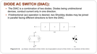 DIODE AC SWITCH (DIAC):
 The DIAC is a combination of two diodes. Diodes being unidirectional
devices, conduct current only in one direction.
 If bidirectional (ac) operation is desired, two Shockley diodes may be joined
in parallel facing different directions to form the DIAC.
 
