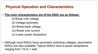 Physical Operation and Characteristics:
 The main characteristics are of the DIAC are as follows:
(i) Break over voltage
(ii) Voltage symmetry
(iii) Break-back voltage
(iv) Break over current
(v) Lower power dissipation
 Although most DIACs have symmetric switching voltages, asymmetric
DIACs are also available. Typical DIACs have a power dissipations
ranging from 1/2 to 1 watt.
 
