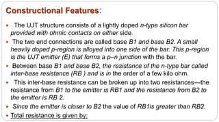 Constructional Features:
 The UJT structure consists of a lightly doped n-type silicon bar
provided with ohmic contacts on either side.
 The two end connections are called base B1 and base B2. A small
heavily doped p-region is alloyed into one side of the bar. This p-region
is the UJT emitter (E) that forms a p–n junction with the bar.
 Between base B1 and base B2, the resistance of the n-type bar called
inter-base resistance (RB ) and is in the order of a few kilo ohm.
 This inter-base resistance can be broken up into two resistances—the
resistance from B1 to the emitter is RB1 and the resistance from B2 to
the emitter is RB 2.
 Since the emitter is closer to B2 the value of RB1is greater than RB2.
 Total resistance is given by:
 