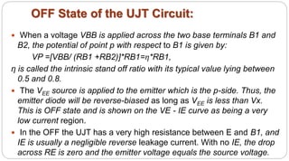 OFF State of the UJT Circuit:
 When a voltage VBB is applied across the two base terminals B1 and
B2, the potential of point p with respect to B1 is given by:
VP =[VBB/ (RB1 +RB2)]*RB1=η*RB1,
η is called the intrinsic stand off ratio with its typical value lying between
0.5 and 0.8.
 The VEE source is applied to the emitter which is the p-side. Thus, the
emitter diode will be reverse-biased as long as VEE is less than Vx.
This is OFF state and is shown on the VE - IE curve as being a very
low current region.
 In the OFF the UJT has a very high resistance between E and B1, and
IE is usually a negligible reverse leakage current. With no IE, the drop
across RE is zero and the emitter voltage equals the source voltage.
 
