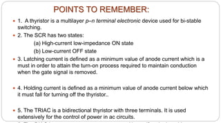 POINTS TO REMEMBER:
 1. A thyristor is a multilayer p–n terminal electronic device used for bi-stable
switching.
 2. The SCR has two states:
(a) High-current low-impedance ON state
(b) Low-current OFF state
 3. Latching current is defined as a minimum value of anode current which is a
must in order to attain the turn-on process required to maintain conduction
when the gate signal is removed.
 4. Holding current is defined as a minimum value of anode current below which
it must fall for turning off the thyristor..
 5. The TRIAC is a bidirectional thyristor with three terminals. It is used
extensively for the control of power in ac circuits.
 