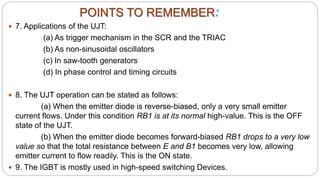  7. Applications of the UJT:
(a) As trigger mechanism in the SCR and the TRIAC
(b) As non-sinusoidal oscillators
(c) In saw-tooth generators
(d) In phase control and timing circuits
 8. The UJT operation can be stated as follows:
(a) When the emitter diode is reverse-biased, only a very small emitter
current flows. Under this condition RB1 is at its normal high-value. This is the OFF
state of the UJT.
(b) When the emitter diode becomes forward-biased RB1 drops to a very low
value so that the total resistance between E and B1 becomes very low, allowing
emitter current to flow readily. This is the ON state.
 9. The IGBT is mostly used in high-speed switching Devices.
POINTS TO REMEMBER:
 