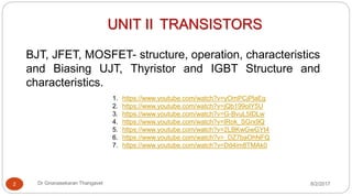 UNIT II TRANSISTORS
BJT, JFET, MOSFET- structure, operation, characteristics
and Biasing UJT, Thyristor and IGBT Structure and
characteristics.
2 Dr Gnanasekaran Thangavel 8/2/2017
1. https://www.youtube.com/watch?v=yOmPCjPlaEg
2. https://www.youtube.com/watch?v=jQb199oIY5U
3. https://www.youtube.com/watch?v=G-BvuL5IDLw
4. https://www.youtube.com/watch?v=IRok_SGrx9Q
5. https://www.youtube.com/watch?v=2LBKwGwGYt4
6. https://www.youtube.com/watch?v=_DZ7baOhNFQ
7. https://www.youtube.com/watch?v=Dd4im8TMAk0
 
