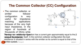 The Common Collector (CC) Configuration
8/2/2017Dr Gnanasekaran Thangavel21
 The common collector, or
emitter follower
configuration is very
useful for impedance
matching applications
because of the very high
input impedance, in the
region of hundreds of
thousands of Ohms while
having a relatively low
output impedance.
The common emitter configuration has a current gain approximately equal to the β
value of the transistor itself. In the common collector configuration the load
resistance is situated in series with the emitter so its current is equal to that of the
emitter current.
 