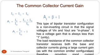 The Common Collector Current Gain
8/2/2017Dr Gnanasekaran Thangavel22
This type of bipolar transistor configuration
is a non-inverting circuit in that the signal
voltages of Vin and Vout are “in-phase”. It
has a voltage gain that is always less than
“1” (unity).
The load resistance of the common collector
transistor receives both the base and
collector currents giving a large current gain
(as with the common emitter configuration)
 