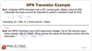 NPN Transistor Example
8/2/2017Dr Gnanasekaran Thangavel25
No1: A bipolar NPN transistor has a DC current gain, (Beta) value of 200.
Calculate the base current Ib required to switch a resistive load of 4mA.
Therefore, β = 200, Ic = 4mA and Ib = 20µA.
----------------------------------------------------------------------------------------------------------
------
No2 :An NPN Transistor has a DC base bias voltage, Vb of 10v and an input
base resistor, Rb of 100kΩ. What will be the value of the base current into the
transistor.
Therefore, Ib = 93µA.
 