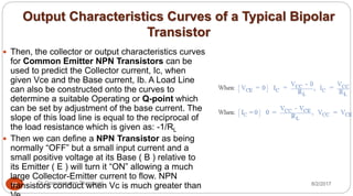 Output Characteristics Curves of a Typical Bipolar
Transistor
8/2/2017Dr Gnanasekaran Thangavel28
 Then, the collector or output characteristics curves
for Common Emitter NPN Transistors can be
used to predict the Collector current, Ic, when
given Vce and the Base current, Ib. A Load Line
can also be constructed onto the curves to
determine a suitable Operating or Q-point which
can be set by adjustment of the base current. The
slope of this load line is equal to the reciprocal of
the load resistance which is given as: -1/RL
 Then we can define a NPN Transistor as being
normally “OFF” but a small input current and a
small positive voltage at its Base ( B ) relative to
its Emitter ( E ) will turn it “ON” allowing a much
large Collector-Emitter current to flow. NPN
transistors conduct when Vc is much greater than
 