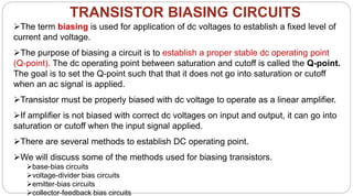 31
TRANSISTOR BIASING CIRCUITS
The term biasing is used for application of dc voltages to establish a fixed level of
current and voltage.
The purpose of biasing a circuit is to establish a proper stable dc operating point
(Q-point). The dc operating point between saturation and cutoff is called the Q-point.
The goal is to set the Q-point such that that it does not go into saturation or cutoff
when an ac signal is applied.
Transistor must be properly biased with dc voltage to operate as a linear amplifier.
If amplifier is not biased with correct dc voltages on input and output, it can go into
saturation or cutoff when the input signal applied.
There are several methods to establish DC operating point.
We will discuss some of the methods used for biasing transistors.
base-bias circuits
voltage-divider bias circuits
emitter-bias circuits
collector-feedback bias circuits
 