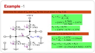 44
Example -1
Determine the values of ICQ and VCEQ for the circuit shown in Fig. 7.15.
R1
18 k
R2
4.7 k
RE
1.1 k
RC
3 k
+10 V
I1
I2
IE
IB
IC
hFE = 50
 
2
1 2
4.7kΩ
10V 2.07V
22.7kΩ
B CC
R
V V
R R


 
0.7V
2.07V 0.7V 1.37V
E BV V 
  
Because ICQ  IE (or hFE >> 1),
1.37V
1.25mA
1.1kΩ
E
CQ
E
V
I
R
  
 
  10V 1.25mA 4.1kΩ 4.87V
CEQ CC CQ C EV V I R R  
  
 