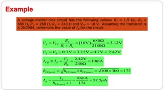 47
Example
A voltage-divider bias circuit has the following values: R1 = 1.5 k, R2 =
680 , RC = 260 , RE = 240  and VCC = 10 V. Assuming the transistor is
a 2N3904, determine the value of IB for the circuit.
 2
1 2
680Ω
10V 3.12V
2180Ω
B CC
R
V V
R R
  

0.7V 3.12V 0.7V 2.42VE BV V    
2.42V
10mA
240Ω
E
CQ E
E
V
I I
R
   
( ) (min) (max) 100 300 173FE ave FE FEh h h    
(ave)
10mA
57.5μA
1 174
E
B
FE
I
I
h
  

 