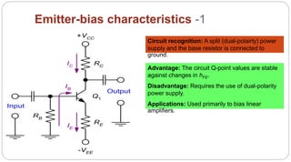 59
Emitter-bias characteristics -1
RC
RE
RB
IC
IE
IB
Q1
Input
Output
+VCC
-VEE
Circuit recognition: A split (dual-polairty) power
supply and the base resistor is connected to
ground.
Advantage: The circuit Q-point values are stable
against changes in hFE.
Disadvantage: Requires the use of dual-polarity
power supply.
Applications: Used primarily to bias linear
amplifiers.
 