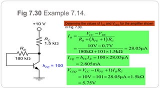 62
Fig 7.30 Example 7.14.
Determine the values of ICQ and VCEQ for the amplifier shown
in Fig. 7.30.
RB
RC
1.5 k
+10 V
180 k
hFE = 100
 1
10V 0.7V
28.05μA
180kΩ 101 1.5kΩ
CC BE
B
B FE C
V V
I
R h R


 

 
 
100 28.05μA
2.805mA
CQ FE BI h I  

( 1)
10V 101 28.05μA 1.5kΩ
5.75V
CEQ CC FE B CV V h I R  
   

 