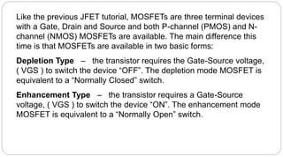 Like the previous JFET tutorial, MOSFETs are three terminal devices
with a Gate, Drain and Source and both P-channel (PMOS) and N-
channel (NMOS) MOSFETs are available. The main difference this
time is that MOSFETs are available in two basic forms:
Depletion Type – the transistor requires the Gate-Source voltage,
( VGS ) to switch the device “OFF”. The depletion mode MOSFET is
equivalent to a “Normally Closed” switch.
Enhancement Type – the transistor requires a Gate-Source
voltage, ( VGS ) to switch the device “ON”. The enhancement mode
MOSFET is equivalent to a “Normally Open” switch.
 