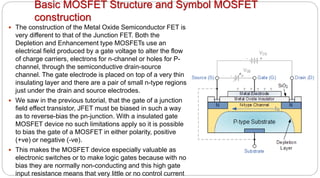 Basic MOSFET Structure and Symbol MOSFET
construction
 The construction of the Metal Oxide Semiconductor FET is
very different to that of the Junction FET. Both the
Depletion and Enhancement type MOSFETs use an
electrical field produced by a gate voltage to alter the flow
of charge carriers, electrons for n-channel or holes for P-
channel, through the semiconductive drain-source
channel. The gate electrode is placed on top of a very thin
insulating layer and there are a pair of small n-type regions
just under the drain and source electrodes.
 We saw in the previous tutorial, that the gate of a junction
field effect transistor, JFET must be biased in such a way
as to reverse-bias the pn-junction. With a insulated gate
MOSFET device no such limitations apply so it is possible
to bias the gate of a MOSFET in either polarity, positive
(+ve) or negative (-ve).
 This makes the MOSFET device especially valuable as
electronic switches or to make logic gates because with no
bias they are normally non-conducting and this high gate
input resistance means that very little or no control current
 