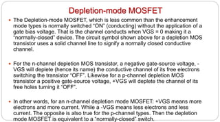 Depletion-mode MOSFET
 The Depletion-mode MOSFET, which is less common than the enhancement
mode types is normally switched “ON” (conducting) without the application of a
gate bias voltage. That is the channel conducts when VGS = 0 making it a
“normally-closed” device. The circuit symbol shown above for a depletion MOS
transistor uses a solid channel line to signify a normally closed conductive
channel.
 For the n-channel depletion MOS transistor, a negative gate-source voltage, -
VGS will deplete (hence its name) the conductive channel of its free electrons
switching the transistor “OFF”. Likewise for a p-channel depletion MOS
transistor a positive gate-source voltage, +VGS will deplete the channel of its
free holes turning it “OFF”.
 In other words, for an n-channel depletion mode MOSFET: +VGS means more
electrons and more current. While a -VGS means less electrons and less
current. The opposite is also true for the p-channel types. Then the depletion
mode MOSFET is equivalent to a “normally-closed” switch.
 