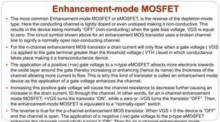 Enhancement-mode MOSFET
 The more common Enhancement-mode MOSFET or eMOSFET, is the reverse of the depletion-mode
type. Here the conducting channel is lightly doped or even undoped making it non-conductive. This
results in the device being normally “OFF” (non-conducting) when the gate bias voltage, VGS is equal
to zero. The circuit symbol shown above for an enhancement MOS transistor uses a broken channel
line to signify a normally open non-conducting channel.
 For the n-channel enhancement MOS transistor a drain current will only flow when a gate voltage ( VGS
) is applied to the gate terminal greater than the threshold voltage ( VTH ) level in which conductance
takes place making it a transconductance device.
 The application of a positive (+ve) gate voltage to a n-type eMOSFET attracts more electrons towards
the oxide layer around the gate thereby increasing or enhancing (hence its name) the thickness of the
channel allowing more current to flow. This is why this kind of transistor is called an enhancement mode
device as the application of a gate voltage enhances the channel.
 Increasing this positive gate voltage will cause the channel resistance to decrease further causing an
increase in the drain current, ID through the channel. In other words, for an n-channel enhancement
mode MOSFET: +VGS turns the transistor “ON”, while a zero or -VGS turns the transistor “OFF”. Then,
the enhancement-mode MOSFET is equivalent to a “normally-open” switch.
 The reverse is true for the p-channel enhancement MOS transistor. When VGS = 0 the device is “OFF”
and the channel is open. The application of a negative (-ve) gate voltage to the p-type eMOSFET
 
