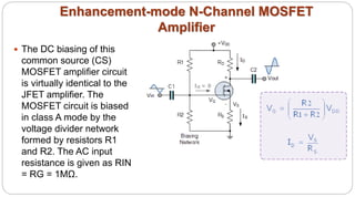 Enhancement-mode N-Channel MOSFET
Amplifier
 The DC biasing of this
common source (CS)
MOSFET amplifier circuit
is virtually identical to the
JFET amplifier. The
MOSFET circuit is biased
in class A mode by the
voltage divider network
formed by resistors R1
and R2. The AC input
resistance is given as RIN
= RG = 1MΩ.
 