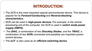 INTRODUCTION:
 The SCR is the most important special semiconductor device. This device is
popular for its Forward-Conducting and Reverse-blocking
characteristics.
 SCR can be used in high-power devices. For example, in the central
processing unit of the computer, the SCR is used in switch mode power
supply (SMPS).
 The DIAC, a combination of two Shockley Diodes, and the TRIAC, a
combination of two SCRs connected anti-parallelly are important power-
control devices.
 The UJT is also used as an efficient switching device.
 